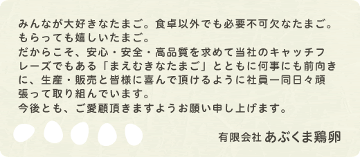 みんなが大好きなたまご。食卓以外でも必要不可欠なたまご。もらっても嬉しいたまご。だからこそ、安心・安全・高品質を求めて当社のキャッチフレーズでもある「まえむきなたまご」とともに何事にも前向きに、生産・販売と皆様に喜んで頂けるように社員一同日々頑張って取り組んでいます。今後とも、ご愛顧頂きますようお願い申し上げます。